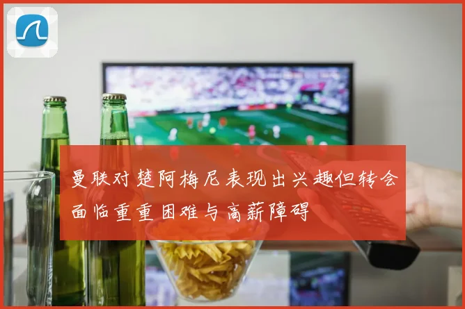 曼联对楚阿梅尼表现出兴趣但转会面临重重困难与高薪障碍
