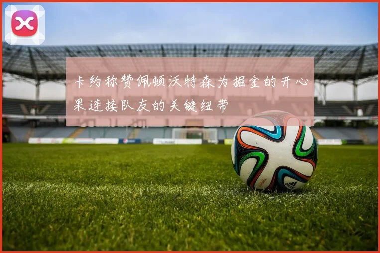 卡约称赞佩顿沃特森为掘金的开心果连接队友的关键纽带