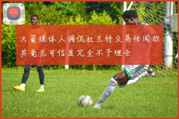 火箭媒体人调侃杜兰特交易传闻称其毫无可信度完全不予理会