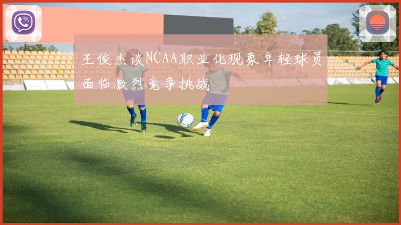 王俊杰谈NCAA职业化现象年轻球员面临激烈竞争挑战