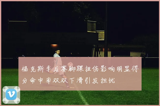福克斯季后赛脚踝扭伤影响明显得分命中率双双下滑引发担忧