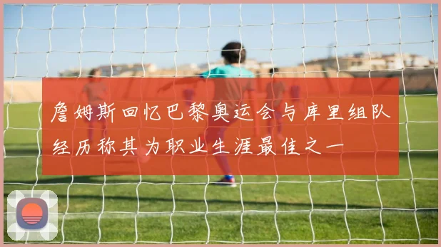 詹姆斯回忆巴黎奥运会与库里组队经历称其为职业生涯最佳之一