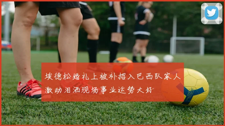 埃德松婚礼上被补招入巴西队家人激动泪洒现场事业运势大好
