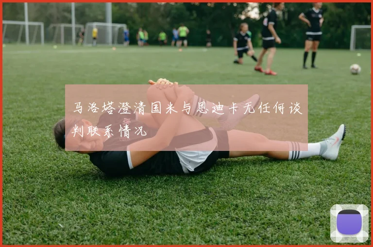 马洛塔澄清国米与恩迪卡无任何谈判联系情况