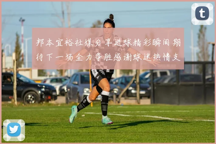 邦本宜裕社媒分享进球精彩瞬间期待下一场全力争胜感谢球迷热情支持