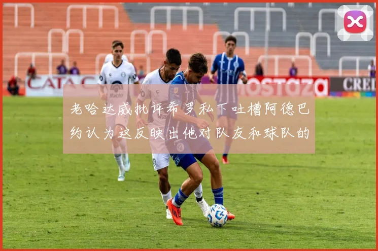老哈达威批评希罗私下吐槽阿德巴约认为这反映出他对队友和球队的不认同