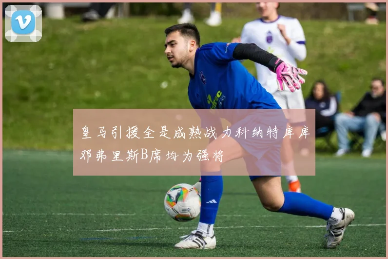 皇马引援全是成熟战力科纳特库库邓弗里斯B席均为强将