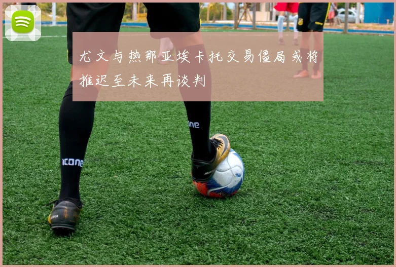 尤文与热那亚埃卡托交易僵局或将推迟至未来再谈判
