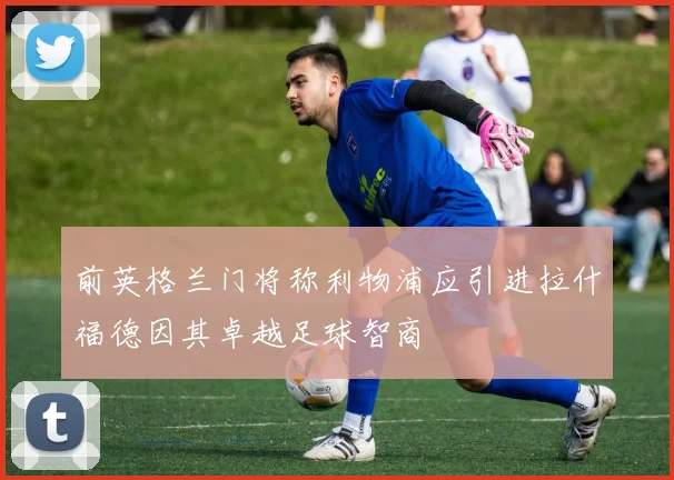 前英格兰门将称利物浦应引进拉什福德因其卓越足球智商