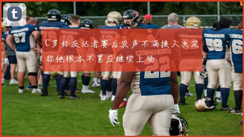 C罗好友记者赛后发声不满换人决定称他根本不累应继续上场