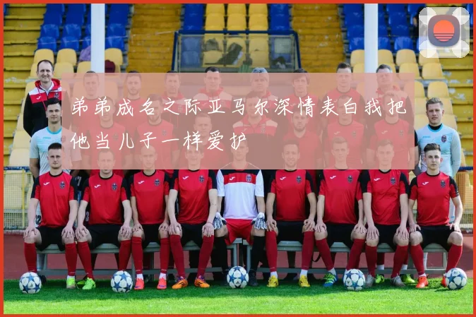 弟弟成名之际亚马尔深情表白我把他当儿子一样爱护